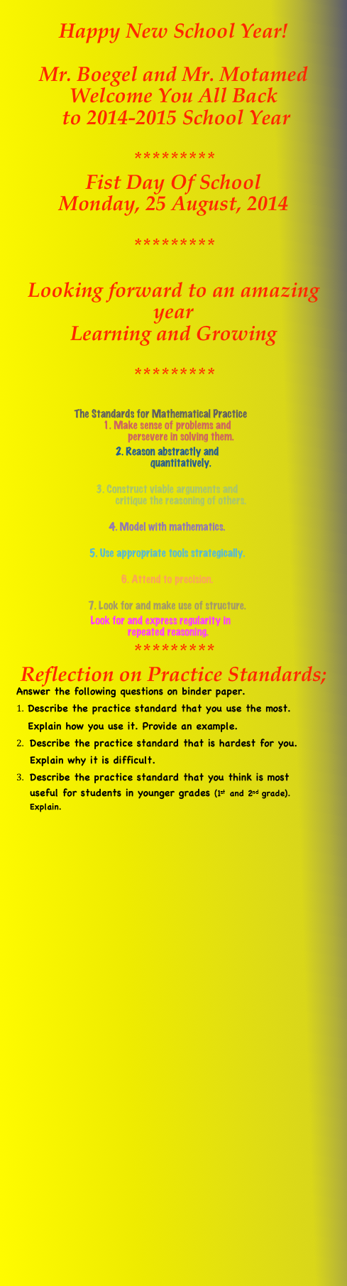 Happy New School Year! 
Mr. Boegel and Mr. Motamed Welcome You All Back  to 2014-2015 School Year  
*********
Fist Day Of School Monday, 25 August, 2014

*********

Looking forward to an amazing year
Learning and Growing

*********

The Standards for Mathematical Practice
1.	Make sense of problems and
      persevere in solving them.  
2.	Reason abstractly and        quantitatively.   
3.	Construct viable arguments and        critique the reasoning of others.  
4.	Model with mathematics.   
5.	Use appropriate tools strategically.  
6.	Attend to precision.   
7.	Look for and make use of structure. 
Look for and express regularity in        repeated reasoning.
********* Reflection on Practice Standards;
Answer the following questions on binder paper.
Describe the practice standard that you use the most. Explain how you use it. Provide an example.
Describe the practice standard that is hardest for you. Explain why it is difficult.
Describe the practice standard that you think is most useful for students in younger grades (1st and 2nd grade). Explain. 







                
                
             
 